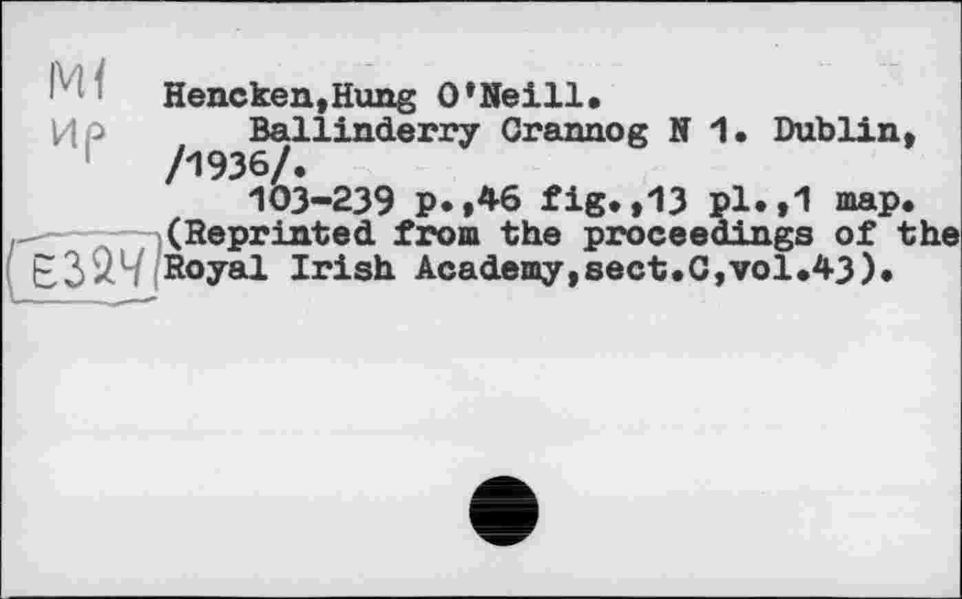 ﻿м<
Hencken,Hung O’Neill,
ИР Ballinderry Crannog N 1. Dublin, /1936/.
103-239 p.,46 fig.,13 pl.,1 map.
- (Reprinted from the proceedings of the E3*LHRoyâl Irish Academy,sect.C,vol.43).